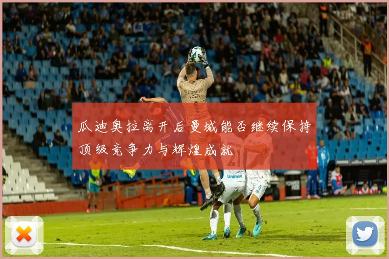 瓜迪奥拉离开后曼城能否继续保持顶级竞争力与辉煌成就